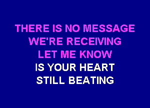 THERE IS NO MESSAGE
WE'RE RECEIVING
LET ME KNOW
IS YOUR HEART
STILL BEATING