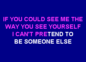 IF YOU COULD SEE ME THE
WAY YOU SEE YOURSELF
I CAN'T PRETEND TO
BE SOMEONE ELSE