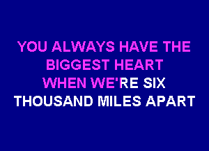 YOU ALWAYS HAVE THE
BIGGEST HEART
WHEN WE'RE SIX

THOUSAND MILES APART