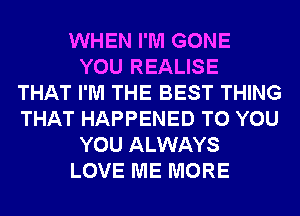 WHEN I'M GONE
YOU REALISE
THAT I'M THE BEST THING
THAT HAPPENED TO YOU
YOU ALWAYS
LOVE ME MORE