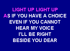 LIGHT UP LIGHT UP
AS IF YOU HAVE A CHOICE
EVEN IF YOU CANNOT
HEAR MY VOICE
I'LL BE RIGHT
BESIDE YOU DEAR