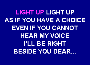 LIGHT UP LIGHT UP
AS IF YOU HAVE A CHOICE
EVEN IF YOU CANNOT
HEAR MY VOICE
I'LL BE RIGHT
BESIDE YOU DEAR...