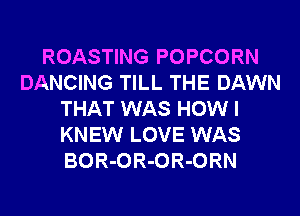 ROASTING POPCORN
DANCING TILL THE DAWN
THAT WAS HOW I
KNEW LOVE WAS
BOR-OR-OR-ORN
