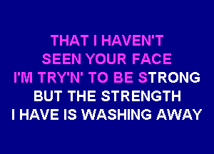 THAT I HAVEN'T
SEEN YOUR FACE
I'M TRY'N' TO BE STRONG
BUT THE STRENGTH
I HAVE IS WASHING AWAY