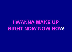 I WANNA MAKE UP

RIGHT NOW NOW NOW