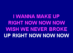 I WANNA MAKE UP
RIGHT NOW NOW NOW
WISH WE NEVER BROKE
UP RIGHT NOW NOW NOW