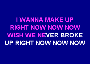 I WANNA MAKE UP
RIGHT NOW NOW NOW
WISH WE NEVER BROKE
UP RIGHT NOW NOW NOW