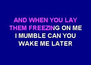 AND WHEN YOU LAY
THEM FREEZING ON ME
I MUMBLE CAN YOU
WAKE ME LATER