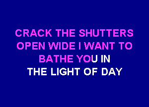 CRACK THE SHUTTERS
OPEN WIDE I WANT TO
BATHE YOU IN
THE LIGHT 0F DAY