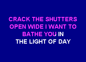 CRACK THE SHUTTERS
OPEN WIDE I WANT TO
BATHE YOU IN
THE LIGHT 0F DAY
