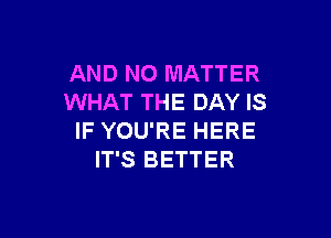 AND NO MATTER
WHAT THE DAY IS

IF YOU'RE HERE
IT'S BETTER