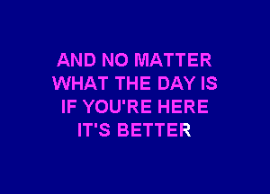 AND NO MATTER
WHAT THE DAY IS

IF YOU'RE HERE
IT'S BETTER