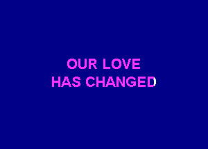 OUR LOVE

HAS CHANGED