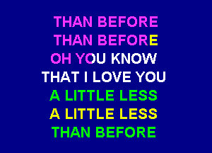 THAN BEFORE
THAN BEFORE
0H YOU KNOW
THAT I LOVE YOU
A LITTLE LESS
A LITTLE LESS

THAN BEFORE l