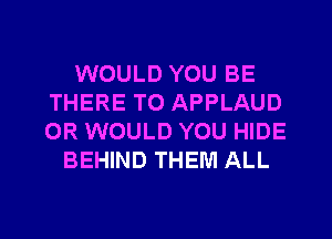 WOULD YOU BE
THERE TO APPLAUD
0R WOULD YOU HIDE

BEHIND THEM ALL