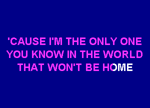 'CAUSE I'M THE ONLY ONE
YOU KNOW IN THE WORLD
THAT WON'T BE HOME