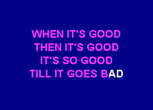 WHEN IT'S GOOD
THEN IT'S GOOD

IT'S SO GOOD
TILL IT GOES BAD