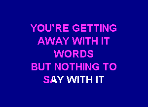 YOURE GETTING
AWAY WITH IT

WORDS
BUT NOTHING TO
SAY WITH IT