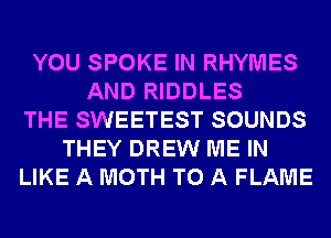 YOU SPOKE IN RHYMES
AND RIDDLES
THE SWEETEST SOUNDS
THEY DREW ME IN
LIKE A MOTH TO A FLAME