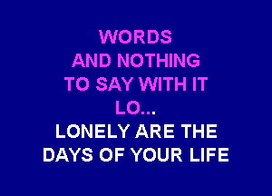 WORDS
AND NOTHING
TO SAY WITH IT

L0...
LONELY ARE THE
DAYS OF YOUR LIFE