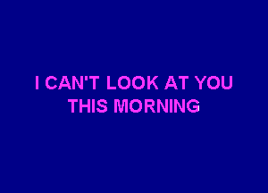 I CAN'T LOOK AT YOU

THIS MORNING