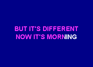 BUT IT'S DIFFERENT

NOW IT'S MORNING