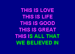 THIS IS LOVE
THIS IS LIFE
THIS IS GOOD

THIS IS GREAT
THIS IS ALL THAT
WE BELIEVED IN