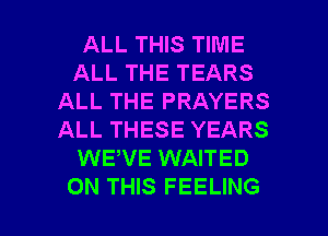 ALL THIS TIME
ALL THE TEARS
ALL THE PRAYERS
ALL THESE YEARS
WEWE WAITED

ON THIS FEELING l