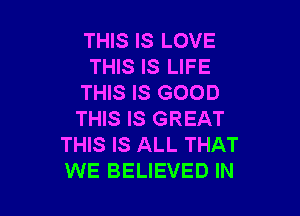 THIS IS LOVE
THIS IS LIFE
THIS IS GOOD

THIS IS GREAT
THIS IS ALL THAT
WE BELIEVED IN