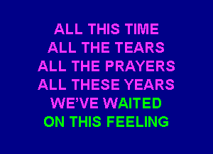 ALL THIS TIME
ALL THE TEARS
ALL THE PRAYERS
ALL THESE YEARS
WEWE WAITED

ON THIS FEELING l