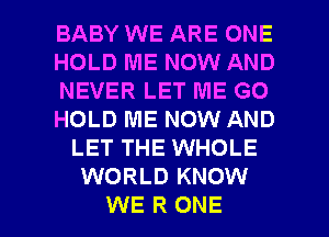 BABY WE ARE ONE
HOLD ME NOW AND
NEVER LET ME GO
HOLD ME NOW AND
LET THE WHOLE
WORLD KNOW

WE R ONE l