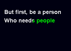 But first, be a person
Who needs people