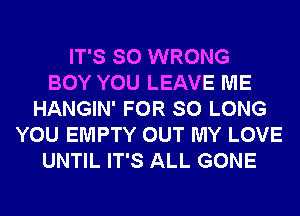 IT'S SO WRONG
BOY YOU LEAVE ME
HANGIN' FOR SO LONG
YOU EMPTY OUT MY LOVE
UNTIL IT'S ALL GONE