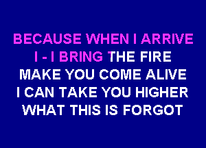 BECAUSE WHEN I ARRIVE
I -l BRING THE FIRE
MAKE YOU COME ALIVE
I CAN TAKE YOU HIGHER
WHAT THIS IS FORGOT