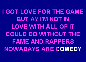 I GOT LOVE FOR THE GAME
BUT AY I'M NOT IN
LOVE WITH ALL OF IT
COULD DO WITHOUT THE
FAME AND RAPPERS
NOWADAYS ARE COMEDY