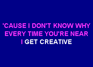 'CAUSE I DON'T KNOW WHY
EVERY TIME YOU'RE NEAR
I GET CREATIVE