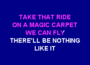 TAKE THAT RIDE
ON A MAGIC CARPET
WE CAN FLY
THERE'LL BE NOTHING
LIKE IT
