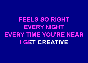 FEELS SO RIGHT
EVERY NIGHT
EVERY TIME YOU'RE NEAR
I GET CREATIVE