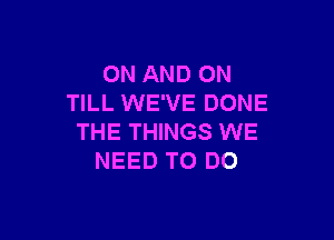 ON AND ON
TILL WE'VE DONE

THE THINGS WE
NEED TO DO