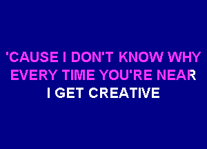 'CAUSE I DON'T KNOW WHY
EVERY TIME YOU'RE NEAR
I GET CREATIVE