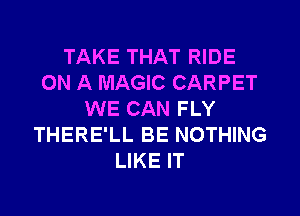 TAKE THAT RIDE
ON A MAGIC CARPET
WE CAN FLY
THERE'LL BE NOTHING
LIKE IT