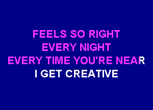 FEELS SO RIGHT
EVERY NIGHT
EVERY TIME YOU'RE NEAR
I GET CREATIVE