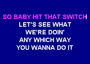 SO BABY HIT THAT SWITCH
LET'S SEE WHAT

WE'RE DOIN'
ANY WHICH WAY
YOU WANNA DO IT