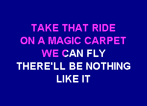 TAKE THAT RIDE
ON A MAGIC CARPET
WE CAN FLY
THERE'LL BE NOTHING
LIKE IT