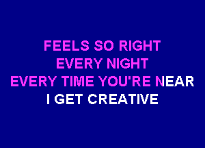 FEELS SO RIGHT
EVERY NIGHT
EVERY TIME YOU'RE NEAR
I GET CREATIVE