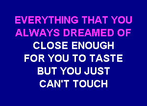 EVERYTHING THAT YOU
ALWAYS DREAMED 0F
CLOSE ENOUGH
FOR YOU TO TASTE
BUT YOU JUST
CAN'T TOUCH
