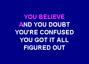 YOU BELIEVE
AND YOU DOUBT

YOU'RE CONFUSED
YOU GOT IT ALL
FIGURED OUT