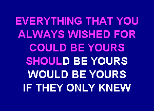 EVERYTHING THAT YOU
ALWAYS WISHED FOR
COULD BE YOURS
SHOULD BE YOURS
WOULD BE YOURS
IF THEY ONLY KNEW