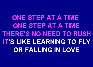 ONE STEP AT A TIME
ONE STEP AT A TIME
THERE'S NO NEED TO RUSH
IT'S LIKE LEARNING T0 FLY
0R FALLING IN LOVE