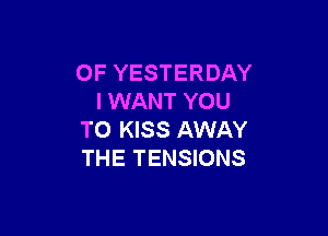 OF YESTERDAY
I WANT YOU

TO KISS AWAY
THE TENSIONS